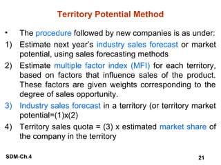 Territory Potential Method
• The procedure followed by new companies is as under:
1) Estimate next year’s industry sales forecast or market
potential, using sales forecasting methods
2) Estimate multiple factor index (MFI) for each territory,
based on factors that influence sales of the product.
These factors are given weights corresponding to the
degree of sales opportunity.
3) Industry sales forecast in a territory (or territory market
potential=(1)x(2)
4) Territory sales quota = (3) x estimated market share of
the company in the territory
SDM-Ch.4

21

 