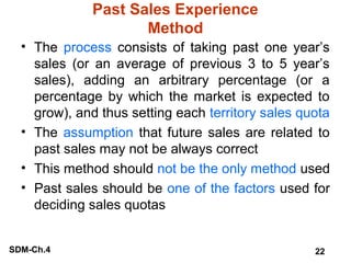 Past Sales Experience
Method
• The process consists of taking past one year’s
sales (or an average of previous 3 to 5 year’s
sales), adding an arbitrary percentage (or a
percentage by which the market is expected to
grow), and thus setting each territory sales quota
• The assumption that future sales are related to
past sales may not be always correct
• This method should not be the only method used
• Past sales should be one of the factors used for
deciding sales quotas
SDM-Ch.4

22

 
