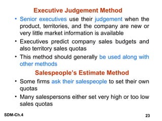 Executive Judgement Method
• Senior executives use their judgement when the
product, territories, and the company are new or
very little market information is available
• Executives predict company sales budgets and
also territory sales quotas
• This method should generally be used along with
other methods

Salespeople’s Estimate Method
• Some firms ask their salespeople to set their own
quotas
• Many salespersons either set very high or too low
sales quotas
SDM-Ch.4

23

 