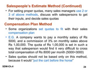 Salespeople’s Estimate Method (Continued)
• For setting proper quotas, many sales managers use 2 or
3 of above methods, discuss with salespersons to get
their inputs, and decide sales quotas

Compensation Plan Method
• Some organizations set quotas to fit with their sales
compensation plan
• E.G. A company wants to pay a monthly salary of Rs
5000, and a commission of 3% on monthly sales above
Rs 1,00,000. The quota of Rs 1,00,000 is set in such a
way that salesperson would find it very difficult to cross
total compensation of Rs 8000 per month (5000+3000)
• Sales quotas should not be based only on this method,
because it would “put the cart before the horse”
SDM-Ch.4

24

 