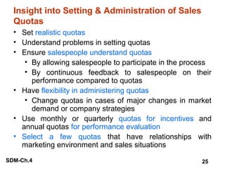 Insight into Setting & Administration of Sales
Quotas
• Set realistic quotas
• Understand problems in setting quotas
• Ensure salespeople understand quotas
• By allowing salespeople to participate in the process
• By continuous feedback to salespeople on their
performance compared to quotas
• Have flexibility in administering quotas
• Change quotas in cases of major changes in market
demand or company strategies
• Use monthly or quarterly quotas for incentives and
annual quotas for performance evaluation
• Select a few quotas that have relationships with
marketing environment and sales situations
SDM-Ch.4

25

 