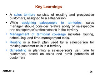 Key Learnings
• A sales territory consists of existing and prospective
customers, assigned to a salesperson
• While assigning salespeople to territories, sales
manager should consider relative ability of salespeople
and salesperson’s effectiveness in the territory
• Management of territorial coverage includes routing,
scheduling, and time-management tools.
• Routing is a travel plan used by a salesperson for
making customer calls in a territory
• Scheduling is planning a salesperson’s visit time to
customers, based on sales and profit potentials of
customers

SDM-Ch.4

26

 