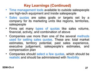 Key Learnings (Continued)
• Time management tools available to outside salespeople
are high-tech equipment and inside salespeople
• Sales quotas are sales goals or targets set by a
company for its marketing units like regions, territories,
salespeople
• Firms set many types of quotas like sales volume,
financial, activity, and combination of above
• Companies use more than one of the several methods
used for setting sales quotas. These are: total market
estimates, territory potential, past sales experience,
executive judgement, salespeople’s estimates, and
compensation plan
• Companies should select a few quotas, which should be
realistic and should be administered with flexibility
SDM-Ch.4

27

 