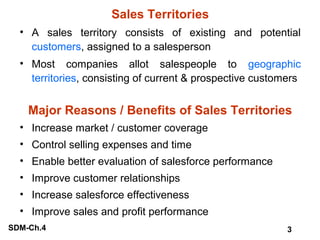 Sales Territories
• A sales territory consists of existing and potential
customers, assigned to a salesperson
• Most companies allot salespeople to geographic
territories, consisting of current & prospective customers

Major Reasons / Benefits of Sales Territories
• Increase market / customer coverage
• Control selling expenses and time
• Enable better evaluation of salesforce performance
• Improve customer relationships
• Increase salesforce effectiveness
• Improve sales and profit performance
SDM-Ch.4

3

 
