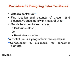 Procedure for Designing Sales Territories
• Select a control unit*
• Find location and potential of present and
prospective customers within control units**
• Decide basic territories by using
• Build-up method,
Or
• Break-down method
*A control unit is a geographical territorial base
**Unnecessary & expensive for consumer
products
SDM-Ch.4

4

 