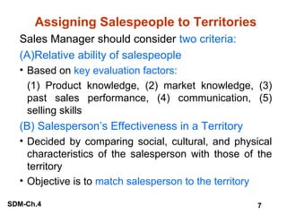 Assigning Salespeople to Territories
Sales Manager should consider two criteria:
(A)Relative ability of salespeople
• Based on key evaluation factors:
(1) Product knowledge, (2) market knowledge, (3)
past sales performance, (4) communication, (5)
selling skills

(B) Salesperson’s Effectiveness in a Territory
• Decided by comparing social, cultural, and physical
characteristics of the salesperson with those of the
territory
• Objective is to match salesperson to the territory
SDM-Ch.4

7

 