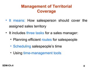 Management of Territorial
Coverage
• It means: How salesperson should cover the
assigned sales territory
• It includes three tasks for a sales manager:
• Planning efficient routes for salespeople
• Scheduling salespeople’s time
• Using time-management tools

SDM-Ch.4

8

 