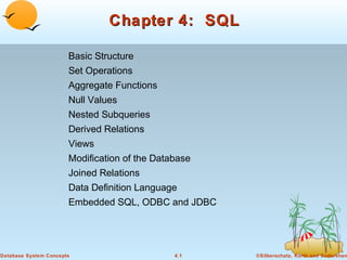 Chapter 4: SQL
Basic Structure
Set Operations
Aggregate Functions
Null Values
Nested Subqueries
Derived Relations
Views
Modification of the Database
Joined Relations
Data Definition Language
Embedded SQL, ODBC and JDBC

Database System Concepts

4.1

©Silberschatz, Korth and Sudarshan

 