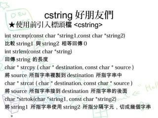 cstring т

ʹǰ^n <cstring>

int strcmp(const char *string1,const char *string2)
^ string1 c string2 Ȼ؂ 0
int strlen(const char *string)
؂ string L
char * strcpy ( char * destination, const char * source )
 source ִָ}u destination ִָ
char * strcat ( char * destination, const char * source )
 source ִָӵ destination ִָ
char *strtok(char *string1, const char *string2)
 string1 ִָʹ string2 ָָԪгɎִׂ


 