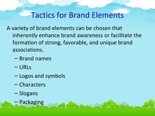 Tactics for Brand Elements
A variety of brand elements can be chosen that
inherently enhance brand awareness or facilitate the
formation of strong, favorable, and unique brand
associations.
– Brand names
– URLs
– Logos and symbols
– Characters
– Slogans
– Packaging
4.10

 