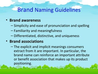 Brand Naming Guidelines
• Brand awareness
– Simplicity and ease of pronunciation and spelling
– Familiarity and meaningfulness
– Differentiated, distinctive, and uniqueness

• Brand associations
– The explicit and implicit meanings consumers
extract from it are important. In particular, the
brand name can reinforce an important attribute
or benefit association that makes up its product
positioning.
4.12

 