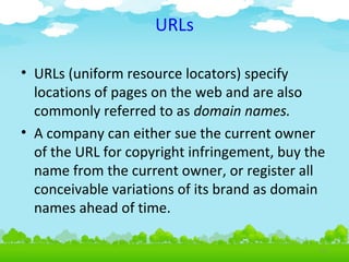 URLs
• URLs (uniform resource locators) specify
locations of pages on the web and are also
commonly referred to as domain names.
• A company can either sue the current owner
of the URL for copyright infringement, buy the
name from the current owner, or register all
conceivable variations of its brand as domain
names ahead of time.
4.15

 