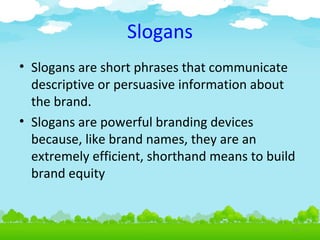 Slogans
• Slogans are short phrases that communicate
descriptive or persuasive information about
the brand.
• Slogans are powerful branding devices
because, like brand names, they are an
extremely efficient, shorthand means to build
brand equity

4.21

 