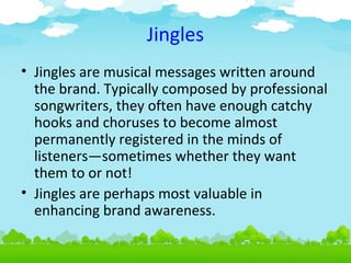 Jingles
• Jingles are musical messages written around
the brand. Typically composed by professional
songwriters, they often have enough catchy
hooks and choruses to become almost
permanently registered in the minds of
listeners—sometimes whether they want
them to or not!
• Jingles are perhaps most valuable in
enhancing brand awareness.
4.23

 