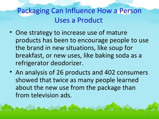 Packaging Can Influence How a Person
Uses a Product
• One strategy to increase use of mature
products has been to encourage people to use
the brand in new situations, like soup for
breakfast, or new uses, like baking soda as a
refrigerator deodorizer.
• An analysis of 26 products and 402 consumers
showed that twice as many people learned
about the new use from the package than
from television ads.
4.28

 