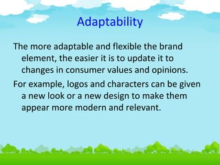 Adaptability
The more adaptable and flexible the brand
element, the easier it is to update it to
changes in consumer values and opinions.
For example, logos and characters can be given
a new look or a new design to make them
appear more modern and relevant.

4.8

 