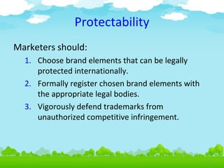 Protectability
Marketers should:
1. Choose brand elements that can be legally
protected internationally.
2. Formally register chosen brand elements with
the appropriate legal bodies.
3. Vigorously defend trademarks from
unauthorized competitive infringement.

4.9

 