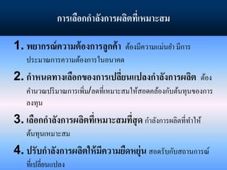 การเลือกกาลังการผลิตที่เหมาะสม
1. พยากรณ์ความต้องการลูกค้า ต้องมีความแม่นยา มีการ
ประมาณการความต้องการในอนาคต
2. กาหนดทางเลือกของการเปลี่ยนแปลงกาลังการผลิต ต้อง
คานวณปริมาณการเพิ่ม/ลดที่เหมาะสมให้สอดคล้องกับต้นทุนของการ
ลงทุน
3. เลือกกาลังการผลิตที่เหมาะสมที่สุด กาลังการผลิตที่ทาให้
ต้นทุนเหมาะสม
4. ปรับกาลังการผลิตให้มีความยืดหยุ่น สอดรับกับสถานการณ์
ที่เปลี่ยนแปลง
 