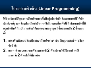 โปรแกรมเชิงเส้น (Linear Programming)
ใช้สาหรับแก้ปัญหาการจัดทรัพยากรซึ่งมีอยู่อย่างจากัด โดยสามารถใช้ให้เกิด
ประโยชน์สูงสุด โดยประเมินกาลังการผลิตในระยะสั้นเพื่อใช้กาลังการผลิตที่มี
อยู่ผลิตสินค้าในปริมาณที่จะให้ผลตอบแทนสูงสุด มีขั้นตอนหลัก 2 ขั้นตอน
คือ
1. การสร้างตัวแบบ โดยพิจารณาเงื่อนไขต่างๆ เช่น วัตถุประสงค์ ทางเลือก
ข้อจากัด
2. การหาค่าตอบแทนจากตัวแบบกรณี 2 ตัวแปรจะใช้วิธีกราฟ กรณี
มากกว่า 2 ตัวแปรใช้พีชคณิต
 