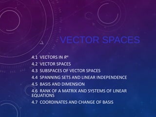VECTOR SPACES 
4.1 VECTORS IN RN 
4.2 VECTOR SPACES 
4.3 SUBSPACES OF VECTOR SPACES 
4.4 SPANNING SETS AND LINEAR INDEPENDENCE 
4.5 BASIS AND DIMENSION 
4.6 RANK OF A MATRIX AND SYSTEMS OF LINEAR 
EQUATIONS 
4.7 COORDINATES AND CHANGE OF BASIS 
 
