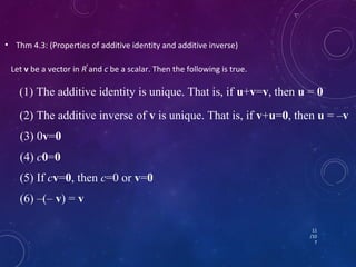 • Thm 4.3: (Properties of additive identity and additive inverse) 
Let v be a vector in Rn and c be a scalar. Then the following is true. 
(1) The additive identity is unique. That is, if u+v=v, then u = 0 
(2) The additive inverse of v is unique. That is, if v+u=0, then u = –v 
(3) 0v=0 
(4) c0=0 
(5) If cv=0, then c=0 or v=0 
(6) –(– v) = v 
11 
/10 
7 
 