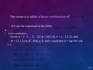 The vector x is called a linear combination of , 
if it can be expressed in the form 
• Linear combination: 
, , , : scalar 1 2 n c c  c 
12/107 
 Ex 6: 
Given x = (– 1, – 2, – 2), u = (0,1,4), v = (– 1,1,2), and 
w = (3,1,2) in R3, find a, b, and c such that x = au+bv+cw. 
Sol: 
b c 
- + = - 
3 1 
2 
a b c 
+ + = - 
a b c 
+ + = - 
4 2 2 2 
Þa =1, b = -2, c = -1 
Thus x = u - 2v -w 
n v , v ,..., v 1 2 
n n x c v c v c v 1 2 = 1 + 2 ++ 
 