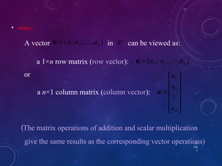  Notes: 
13 
/10 
7 
A vector ( , , , ) in can be viewed as: 1 2 n u = u u  u Rn 
[ , , , ] 1 2 n u = u u  u 
ù 
ú ú ú ú 
û 
u 
é 
= 
ê ê ê ê 
1 
u 
n u 
ë 
 
2 
u 
or 
a 1×n row matrix (row vector): 
a n×1 column matrix (column vector): 
(The matrix operations of addition and scalar multiplication 
give the same results as the corresponding vector operations) 
 