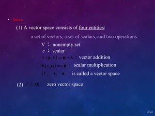 • Notes: 
17/107 
(1) A vector space consists of four entities: 
a set of vectors, a set of scalars, and two operations 
V：nonempty set 
c：scalar 
( , ) ： 
u u 
+ = + vector addition 
u v u v 
· c = c 
( , ) ： 
scalar multiplication 
(V, +, ·) is called a vector space 
(2) V = {0}： zero vector space 
 