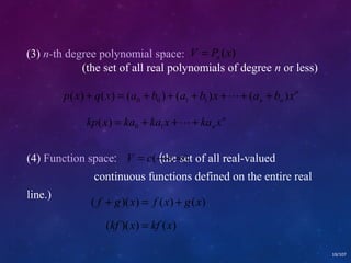 19/107 
(3) n-th degree polynomial space: 
V P (x) n = 
(the set of all real polynomials of degree n or less) 
n 
n n p(x) q(x) (a b ) (a b )x (a b )x 0 0 1 1 + = + + + ++ + 
n 
nkp x = ka0 + ka1x ++ ka x ( ) 
(4) Function space: V = c(-¥(the ,¥set ) 
of all real-valued 
continuous functions defined on the entire real 
line.) ( f + g)(x) = f (x) + g(x) 
(kf )(x) = kf (x) 
 