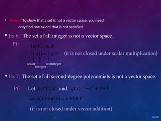 • Notes: To show that a set is not a vector space, you need 
only find one axiom that is not satisfied. 
 Ex 6: The set of all integer is not a vector space. 
ÎV , ÎR 2 
1 1 
(1 )(1) = 1 
ÏV (it is not closed under scalar multiplication) 
2 
2 
­ ­ ­ scalar 
noninteger 
 Ex 7: The set of all second-degree polynomials is not a vector space. 
21/107 
Pf: Let p ( x ) = x 2 and q(x) = -x2 + x +1 
Þ p(x) + q(x) = x +1ÏV 
(it is not closed under vector addition) 
Pf: 
integer 
 