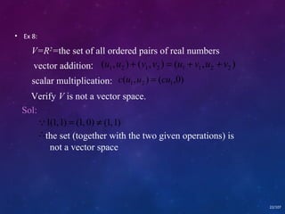 • Ex 8: 
( , ) ( , ) ( , ) 1 2 1 2 1 1 2 2 u u + v v = u + v u + v 
22/107 
V=R2=the set of all ordered pairs of real numbers 
vector addition: 
scalar multiplication: ( , ) ( ,0) 1 2 1 c u u = cu 
Verify V is not a vector space. 
Sol: 
1(1, 1) = (1, 0) ¹ (1, 1) 
 
the set (together with the two given operations) is 
not a vector space 
 