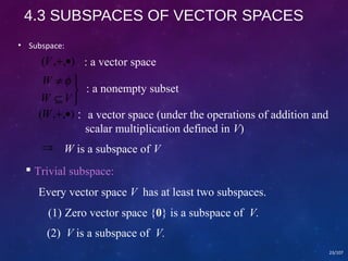 4.3 SUBSPACES OF VECTOR SPACES 
• Subspace: 
(V,+,·) 
W f 
þ ý ü 
¹ 
W Í 
V 
23/107 
: a vector space 
: a nonempty subset 
(W,+,·)：a vector space (under the operations of addition and 
scalar multiplication defined in V) 
Þ W is a subspace of V 
 Trivial subspace: 
Every vector space V has at least two subspaces. 
(1) Zero vector space {0} is a subspace of V. 
(2) V is a subspace of V. 
 