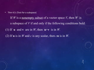 • Thm 4.5: (Test for a subspace) 
If W is a nonempty subset of a vector space V, then W is 
a subspace of V if and only if the following conditions hold. 
24 
/10 
7 
(1) If u and v are in W, then u+v is in W. 
(2) If u is in W and c is any scalar, then cu is in W. 
 