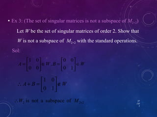  Ex 3: (The set of singular matrices is not a subspace of M2×2) 
Let W be the set of singular matrices of order 2. Show that 
W is not a subspace of M2×2 with the standard operations. 
27 
/10 
7 
ù 
úû 
ù 
é 
Î = 1 0 
é 
= 
0 0 
Sol: 
W B , W A Î úû 
ù 
é 
1 0 
êë 
êë 
0 1 
0 0 
W B A Ï úû 
êë 
 + = 
0 1 
2 2 2 is not a subspace of ´ W M 
 