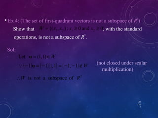  Ex 4: (The set of first-quadrant vectors is not a subspace of R2) 
{( , ) : 0 and 0} 1 2 1 2 W = x x x ³ x ³ 
Show that , with the standard 
operations, is not a subspace of R2. 
Sol: 
(-1)u = (-1)(1, 1) = (-1, -1)ÏW (not closed under scalar 
28 
/10 
7 
Let u = (1, 1)ÎW 
W is not a subspace of R2 
multiplication) 
 