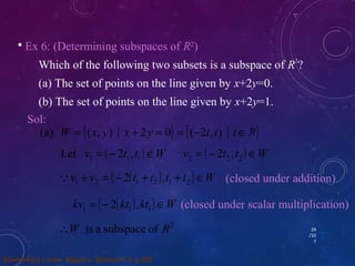 29 
/10 
7 
 Ex 6: (Determining subspaces of R2) 
Which of the following two subsets is a subspace of R2? 
(a) The set of points on the line given by x+2y=0. 
(b) The set of points on the line given by x+2y=1. 
Sol: 
(a) W = {(x, y) x + 2y = 0} = {(-2t,t) tÎR} 
v = (- t t ) ÎW v = (- t t ) ÎW 1 1 1 2 2 2 Let 2 , 2 , 
v + v = (- (t + t ),t + t )ÎW 1 2 1 2 1 2  2 
kv = (- (kt ),kt )ÎW 1 1 1 2 
W is a subspace of R2 
(closed under addition) 
(closed under scalar multiplication) 
Elementary Linear Algebra: Section 4.3, p.202 
 