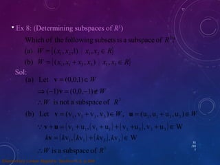 31 
/10 
7 
 Ex 8: (Determining subspaces of R3) 
Which of the following subsets is a subspace of ? 
{ } 
W = x x x x Î 
R 
(a) ( , ,1) , 
1 2 1 2 
W { x x x x x x R} 
R 
= + Î 
1 1 3 3 1 3 
3 
(b) ( , , ) , 
Sol: 
(a) Let v = (0,0,1)ÎW 
Þ(-1)v = (0,0,-1)ÏW 
W is not a subspace of R3 
(b) Let = (v , v + v , v )ÎW, = (u , u + u , u )ÎW 1 1 3 3 1 1 3 3 v u 
(v u ,(v u ) (v u ), v u ) W 1 1 1 1 3 3 3 3 v + u = + + + + + Î 
( v ,( v ) ( v ), v ) W 1 1 3 3 kv = k k + k k Î 
W is a subspace of R3 
Elementary Linear Algebra: Section 4.3, p.204 
 