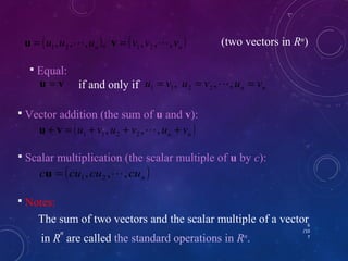 ( n ) ( n ) u ,u , ,u , v ,v , ,v u = 1 2  v = 1 2  (two vectors in Rn) 
6 
/10 
7 
 Equal: 
u = v if and only if n n u = v , u = v , , u = v 1 1 2 2  
 Vector addition (the sum of u and v): 
( ) n n + = u + v , u + v , , u + v u v 1 1 2 2  
 Scalar multiplication (the scalar multiple of u by c): 
( ) n c cu ,cu , ,cu u = 1 2  
 Notes: 
The sum of two vectors and the scalar multiple of a vector 
in Rn are called the standard operations in Rn. 
 