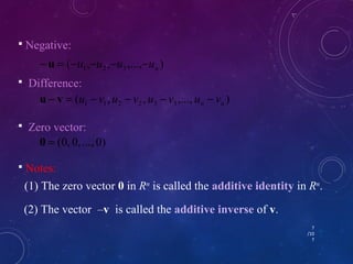 7 
/10 
7 
 Negative: 
( , , ,..., ) 1 2 3 n - u = -u -u -u -u 
 Difference: 
( , , ,..., ) 1 1 2 2 3 3 n n u - v = u - v u - v u - v u - v 
 Zero vector: 
0 = (0, 0, ..., 0) 
 Notes: 
(1) The zero vector 0 in Rn is called the additive identity in Rn. 
(2) The vector –v is called the additive inverse of v. 
 