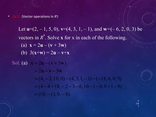 • Ex 5: (Vector operations in R4) 
Let u=(2, – 1, 5, 0), v=(4, 3, 1, – 1), and w=(– 6, 2, 0, 3) be 
vectors in R4. Solve x for x in each of the following. 
(a) x = 2u – (v + 3w) 
(b) 3(x+w) = 2u – v+x 
9 
/10 
7 
Sol: (a) 
x u v w 
= - + 
u v w 
2 ( 3 ) 
= - - 
2 3 
= - - - - - 
(4, 2, 10, 0) (4, 3, 1, 1) ( 18, 6, 0, 9) 
= - + - - - - - + - 
(4 4 18, 2 3 6, 10 1 0, 0 1 9) 
= - - 
(18, 11, 9, 8). 
 