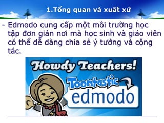1.Tổng quan và xuât́ xứ 
- Edmodo cung cấp một môi trường học 
tập đơn giản nơi mà học sinh và giáo viên 
có thể dễ dàng chia sẻ ý tưởng và cộng 
tác. 
 
