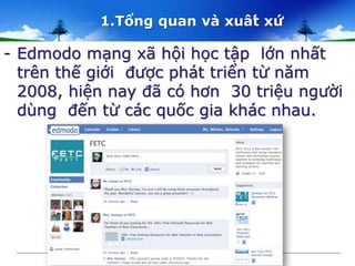 1.Tổng quan và xuât́ xứ 
- Edmodo mạng xã hội học tập lớn nhất 
trên thế giới được phát triển từ năm 
2008, hiện nay đã có hơn 30 triệu người 
dùng đến từ các quốc gia khác nhau. 
 