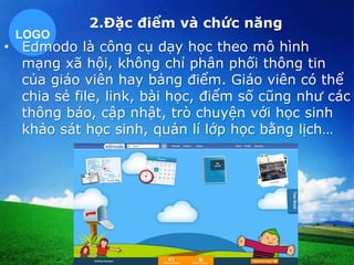 2.Đặc điểm và chức năng 
LOGO 
• Edmodo là công cụ dạy học theo mô hình 
mạng xã hội, không chỉ phân phối thông tin 
của giáo viên hay bảng điểm. Giáo viên có thể 
chia sẻ file, link, bài học, điểm số cũng như các 
thông báo, cập nhật, trò chuyện với học sinh 
khảo sát học sinh, quản lí lớp học bằng lịch… 
 