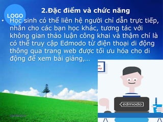 2.Đặc điểm và chức năng 
LOGO 
• Học sinh có thể liên hệ người chỉ dẫn trực tiếp, 
nhắn cho các bạn học khác, tương tác với 
không gian thảo luận công khai và thậm chí là 
có thể truy cập Edmodo từ điện thoại di động 
thông qua trang web được tối ưu hóa cho di 
động để xem bài giảng,… 
10/30/2014 28 
 