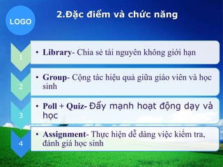 LOGO 
1 
2.Đặc điểm và chức năng 
• Library- Chia sẻ tài nguyên không giới hạn 
2 
• Group- Cộng tác hiệu quả giữa giáo viên và học 
sinh 
3 
• Poll + Quiz- Đẩy mạnh hoạt động dạy và 
học 
4 
• Assignment- Thực hiện dễ dàng việc kiểm tra, 
đánh giá học sinh 
 