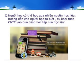  Người học có thể học qua nhiều nguồn học liệu: 
hướng dẫn cho người học tự biết , tự khai thác 
CNTT vào quá trình học tập của học sinh 
 