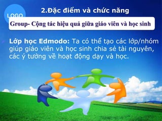 LOGO 
2.Đặc điểm và chức năng 
Group- Cộng tác hiệu quả giữa giáo viên và học sinh 
 Lớp học Edmodo: Ta có thể tạo các lớp/nhóm 
giúp giáo viên và học sinh chia sẻ tài nguyên, 
các ý tưởng về hoạt động dạy và học. 
 