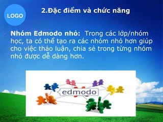 LOGO 
2.Đặc điểm và chức năng 
 Nhóm Edmodo nhỏ: Trong các lớp/nhóm 
học, ta có thể tạo ra các nhóm nhỏ hơn giúp 
cho việc thảo luận, chia sẻ trong từng nhóm 
nhỏ được dễ dàng hơn. 
 