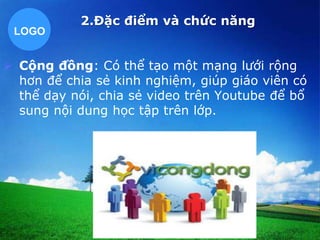 LOGO 
2.Đặc điểm và chức năng 
 Cộng đồng: Có thể tạo một mạng lưới rộng 
hơn để chia sẻ kinh nghiệm, giúp giáo viên có 
thể dạy nói, chia sẻ video trên Youtube để bổ 
sung nội dung học tập trên lớp. 
 