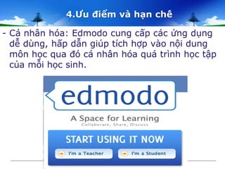 4.Ưu điểm và hạn chế 
- Cá nhân hóa: Edmodo cung cấp các ứng dụng 
dễ dùng, hấp dẫn giúp tích hợp vào nội dung 
môn học qua đó cá nhân hóa quá trình học tập 
của mỗi học sinh. 
 